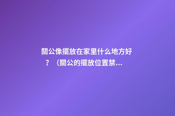 關公像擺放在家里什么地方好？（關公的擺放位置禁忌）